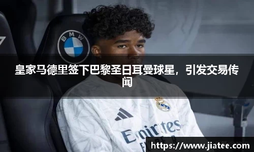 皇家马德里签下巴黎圣日耳曼球星，引发交易传闻